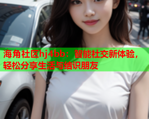 海角社区hj4bb：智能社交新体验，轻松分享生活与结识朋友  第1张