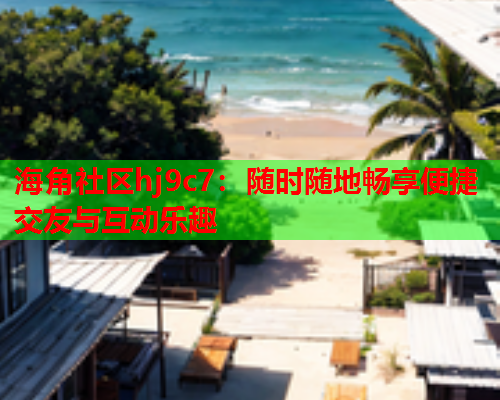 海角社区hj9c7：随时随地畅享便捷交友与互动乐趣  第1张