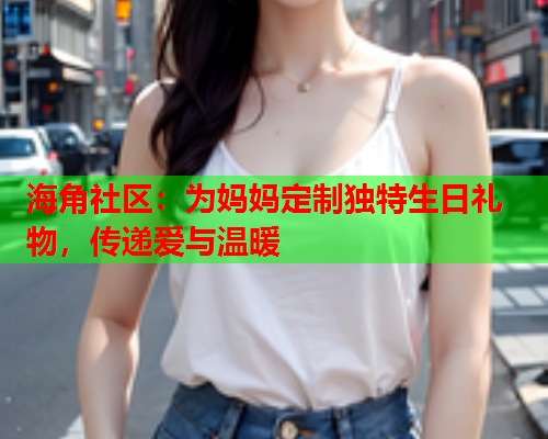 海角社区：为妈妈定制独特生日礼物，传递爱与温暖  第1张