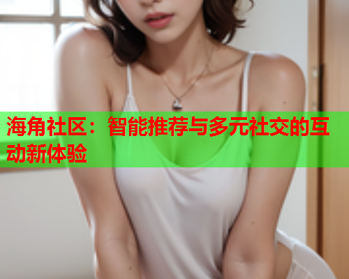 海角社区：智能推荐与多元社交的互动新体验  第1张