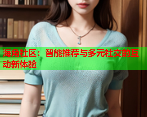 海角社区：智能推荐与多元社交的互动新体验  第2张