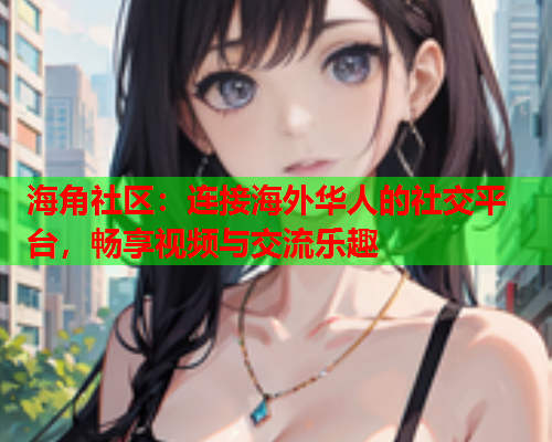 海角社区：连接海外华人的社交平台，畅享视频与交流乐趣  第2张