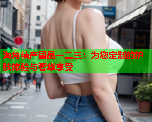 海角精产国品一二三：为您定制的护肤体验与奢华享受  第2张