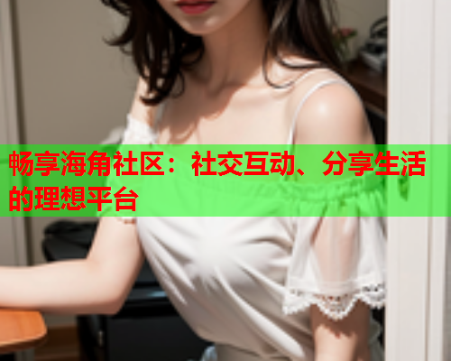 畅享海角社区：社交互动、分享生活的理想平台  第2张