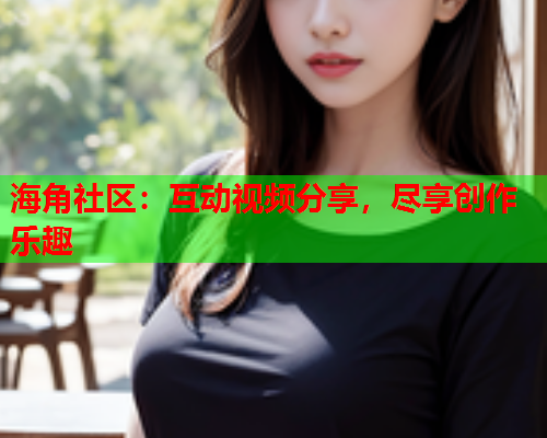海角社区：互动视频分享，尽享创作乐趣  第1张