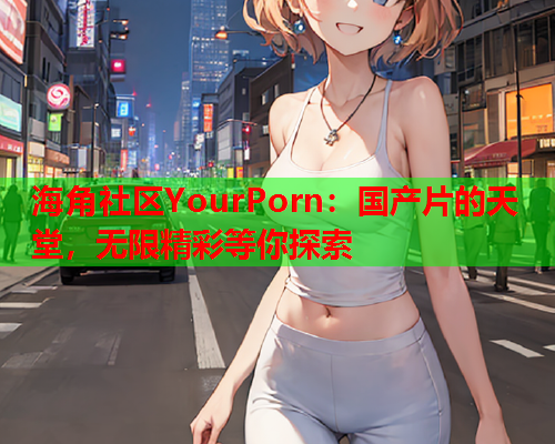海角社区YourPorn：国产片的天堂，无限精彩等你探索  第1张