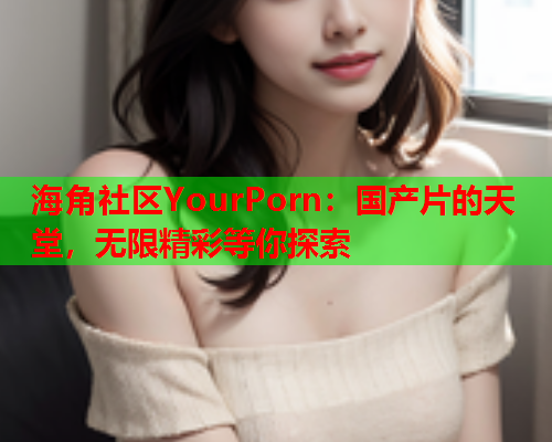 海角社区YourPorn：国产片的天堂，无限精彩等你探索  第2张