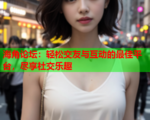 海角论坛：轻松交友与互动的最佳平台，尽享社交乐趣  第1张
