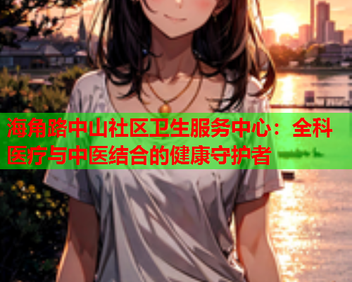 海角路中山社区卫生服务中心：全科医疗与中医结合的健康守护者  第1张