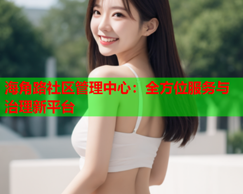 海角路社区管理中心：全方位服务与治理新平台  第1张