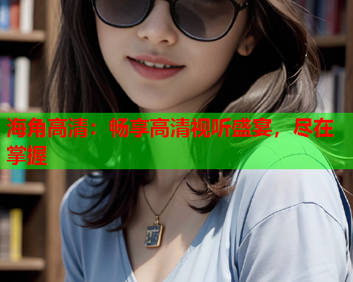 海角高清：畅享高清视听盛宴，尽在掌握  第1张