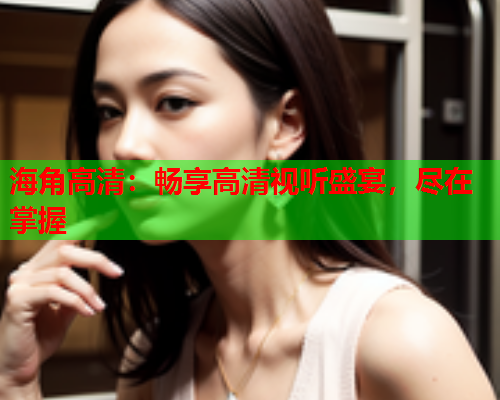 海角高清：畅享高清视听盛宴，尽在掌握  第2张