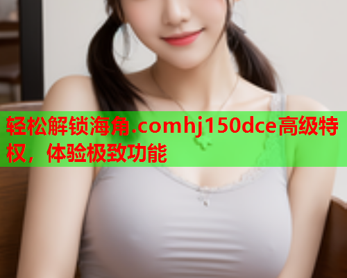 轻松解锁海角.comhj150dce高级特权，体验极致功能  第1张
